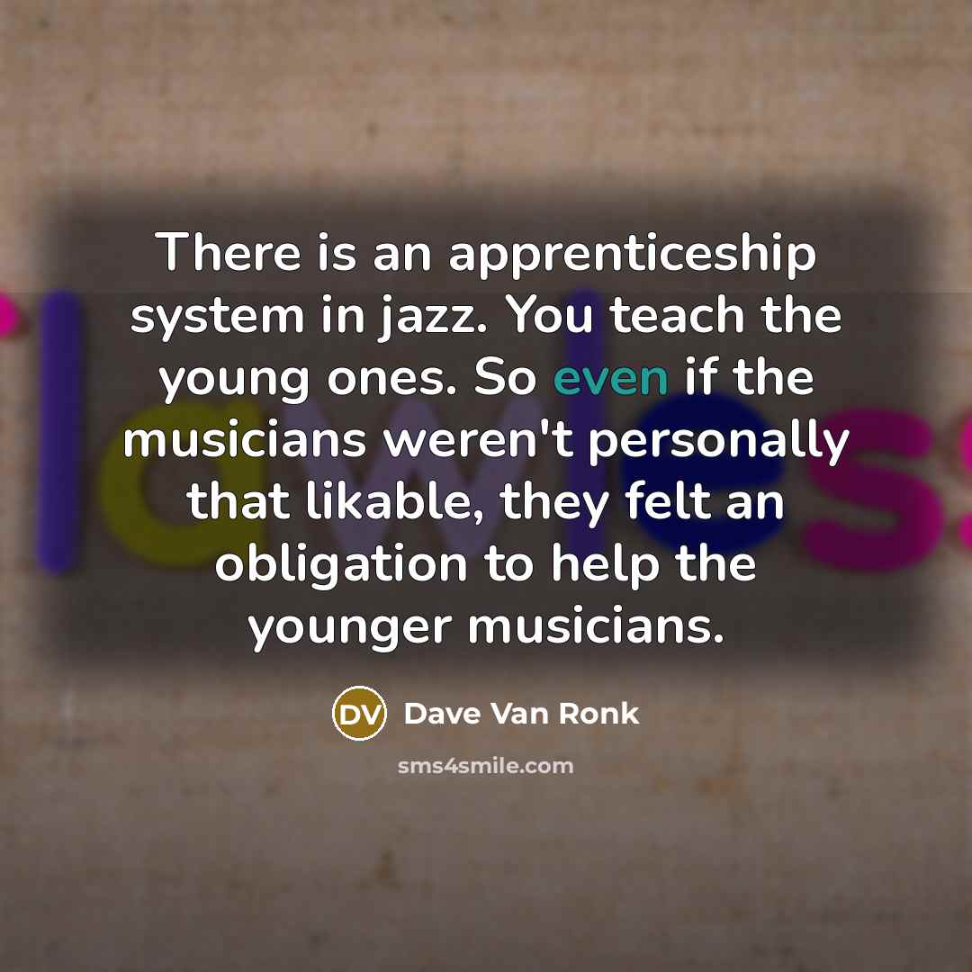 “There is an apprenticeship system in jazz. You teach the young ones. So even if the musicians weren't personally that likable, they felt an obligation to help the younger musicians.” quote by Dave Van Ronk