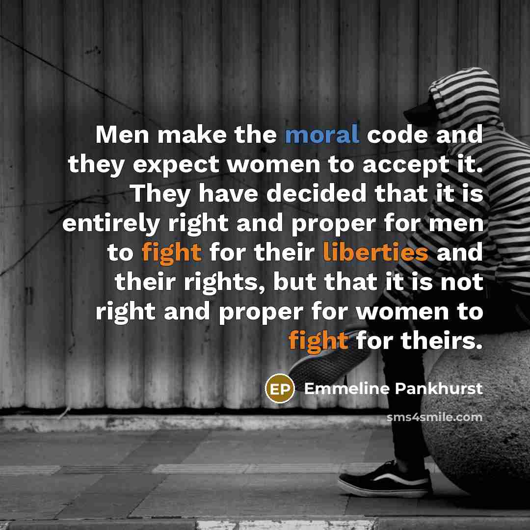 “Men make the moral code and they expect women to accept it. They have decided that it is entirely right and proper for men to fight for their liberties and their rights, but that it is not right and proper for women to fight for theirs.” quote by Emmeline Pankhurst