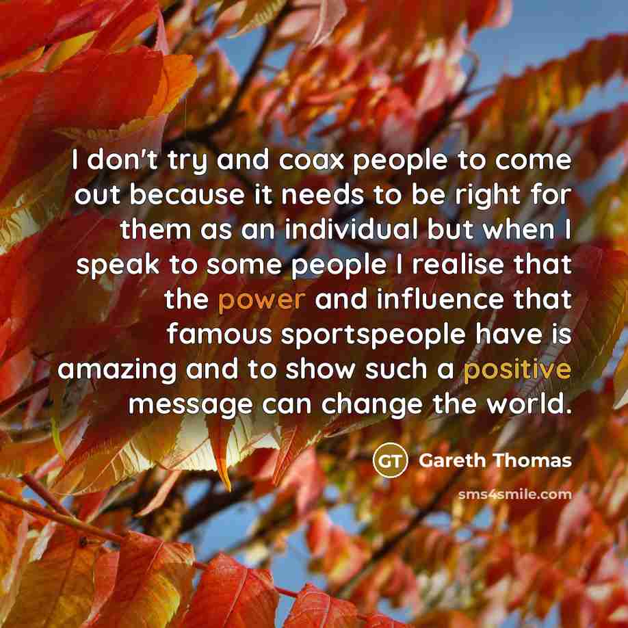 “I don't try and coax people to come out because it needs to be right for them as an individual but when I speak to some people I realise that the power and influence that famous sportspeople have is amazing and to show such a positive message can change the world.” quote by Gareth Thomas