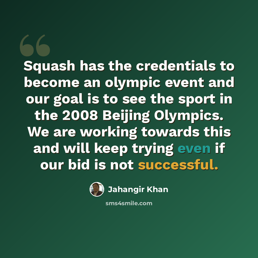 “Squash has the credentials to become an olympic event and our goal is to see the sport in the 2008 Beijing Olympics. We are working towards this and will keep trying even if our bid is not successful.” quote by Jahangir Khan