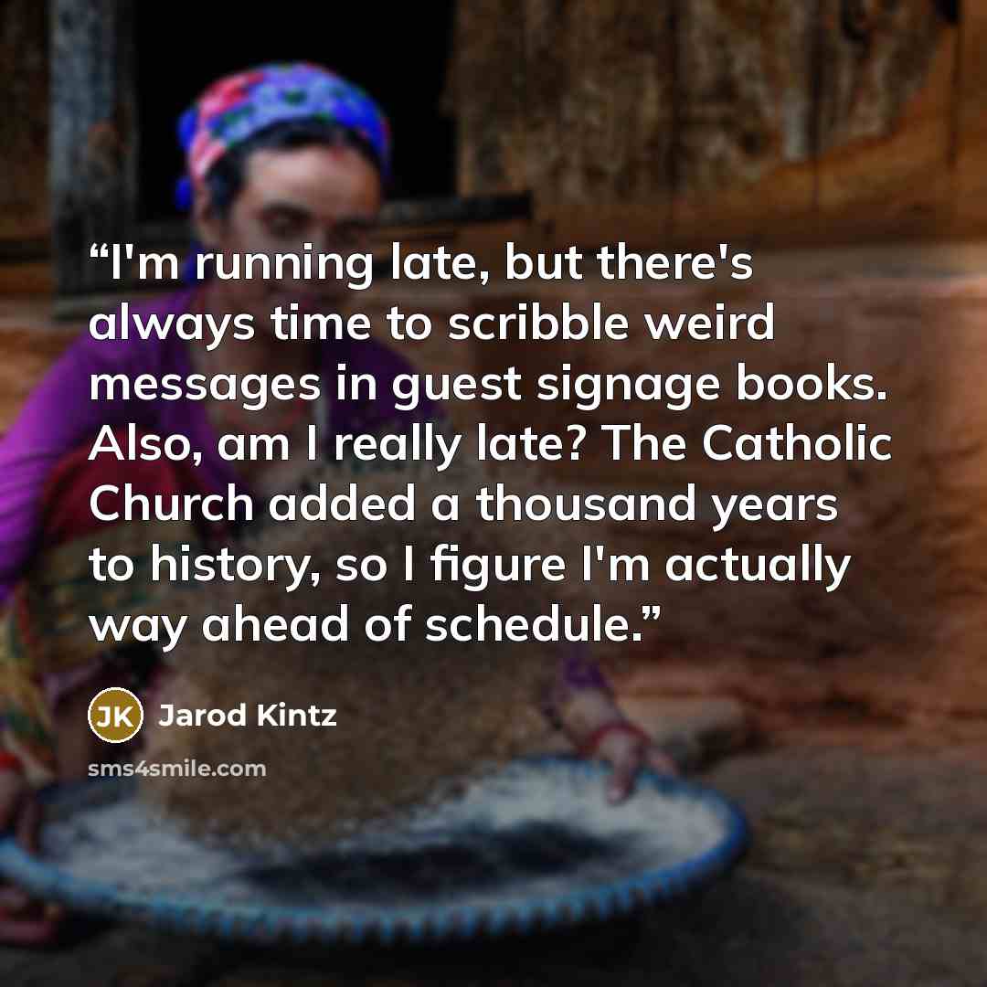 “I'm running late, but there's always time to scribble weird messages in guest signage books. Also, am I really late? The Catholic Church added a thousand years to history, so I figure I'm actually way ahead of schedule.” quote by Jarod Kintz