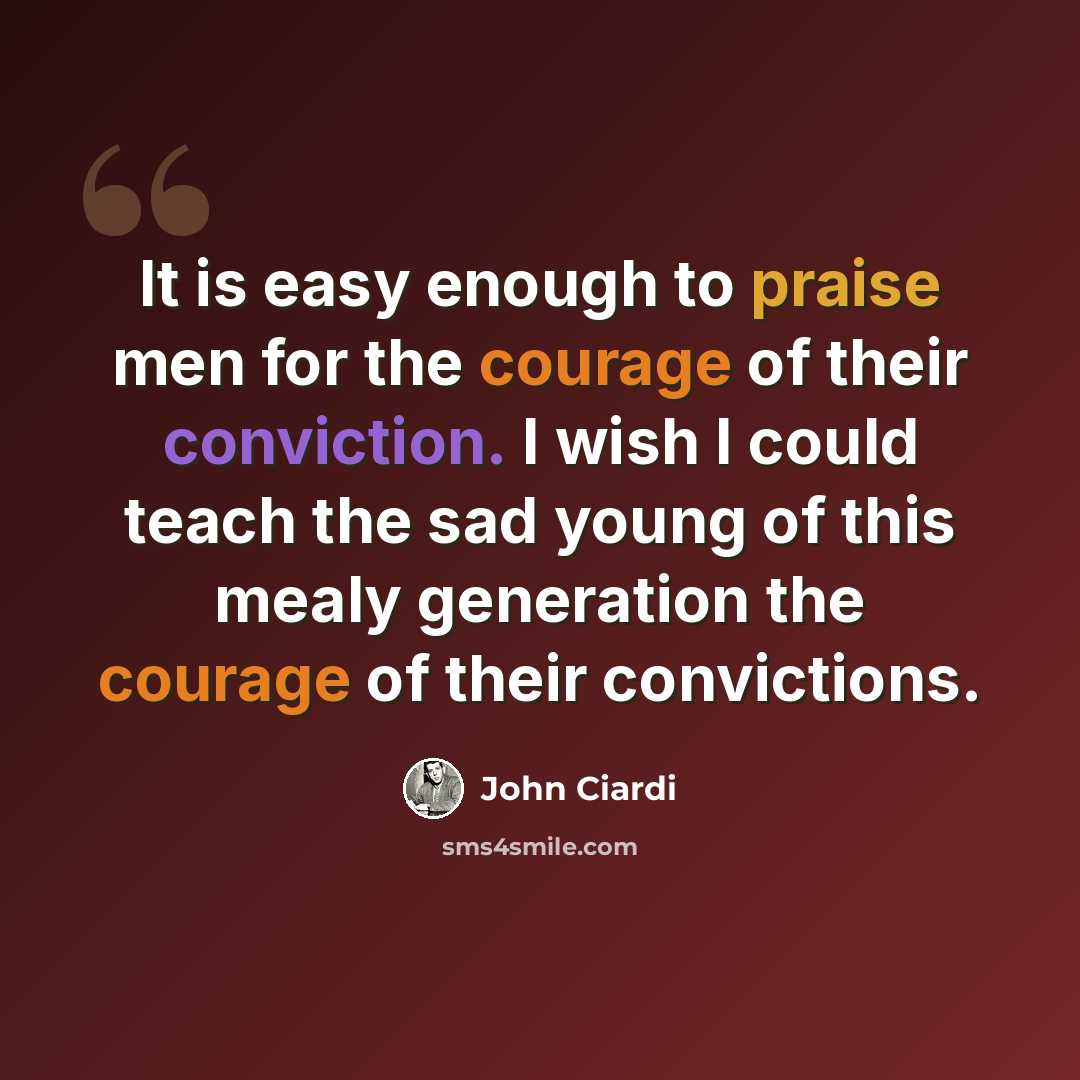 “It is easy enough to praise men for the courage of their conviction. I wish I could teach the sad young of this mealy generation the courage of their convictions.” quote by John Ciardi