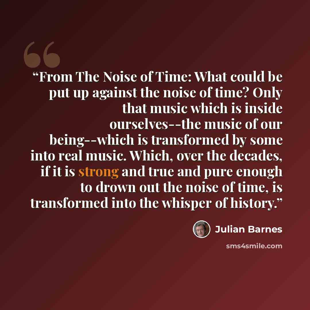 “From The Noise of Time: What could be put up against the noise of time? Only that music which is inside ourselves--the music of our being--which is transformed by some into real music. Which, over the decades, if it is strong and true and pure enough to drown out the noise of time, is transformed…” quote by Julian Barnes
