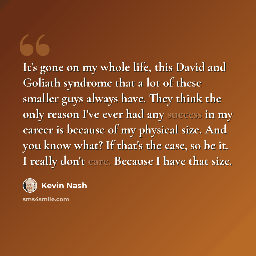 “It's gone on my whole life, this David and Goliath syndrome that a lot of these smaller guys always have. They think the only reason I've ever had any success in my career is because of my physical size. And you know what? If that's the case, so be it. I really don't care. Because I have that size.” quote by Kevin Nash