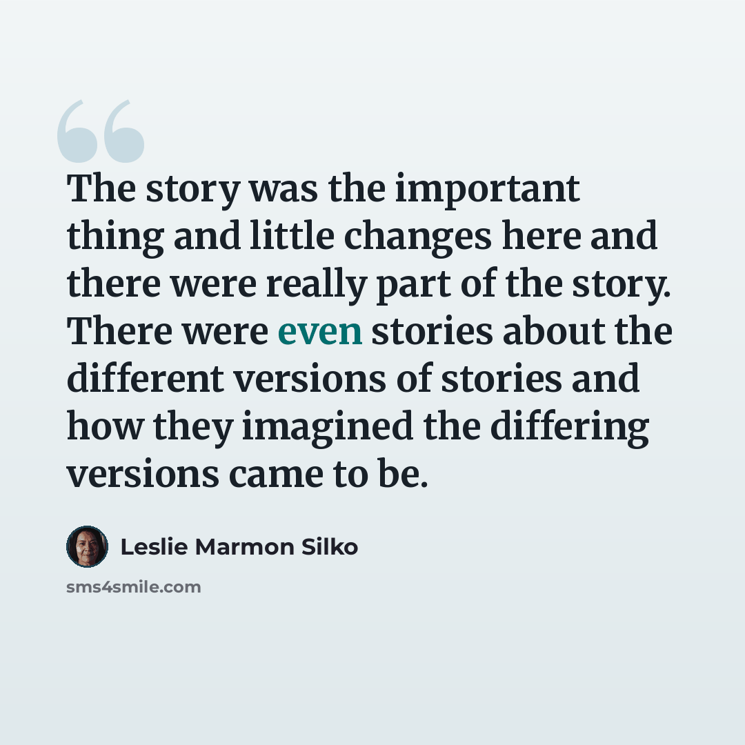 “The story was the important thing and little changes here and there were really part of the story. There were even stories about the different versions of stories and how they imagined the differing versions came to be.” quote by Leslie Marmon Silko