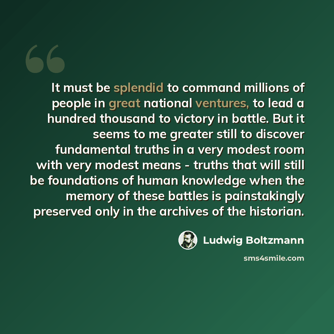 “It must be splendid to command millions of people in great national ventures, to lead a hundred thousand to victory in battle. But it seems to me greater still to discover fundamental truths in a very modest room with very modest means - truths that will still be foundations of human knowledge…” quote by Ludwig Boltzmann