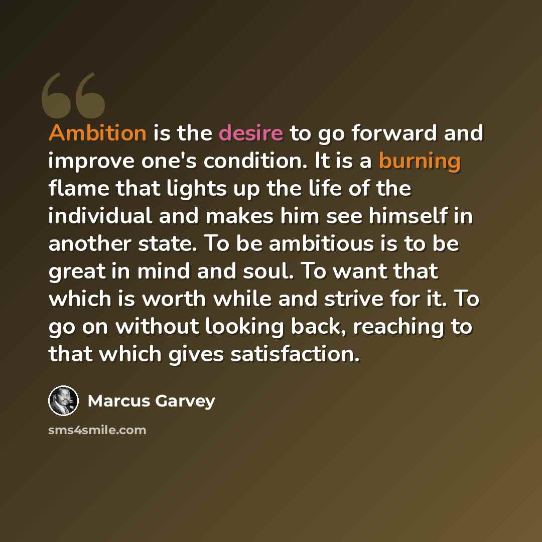 “Ambition is the desire to go forward and improve one's condition. It is a burning flame that lights up the life of the individual and makes him see himself in another state. To be ambitious is to be great in mind and soul. To want that which is worth while and strive for it. To go on without…” quote by Marcus Garvey