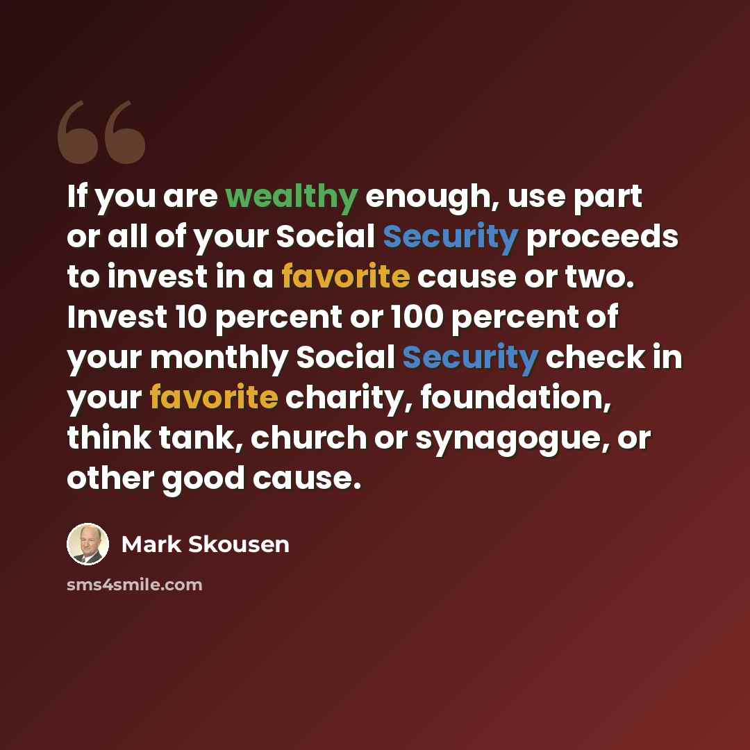 “If you are wealthy enough, use part or all of your Social Security proceeds to invest in a favorite cause or two. Invest 10 percent or 100 percent of your monthly Social Security check in your favorite charity, foundation, think tank, church or synagogue, or other good cause.” quote by Mark Skousen
