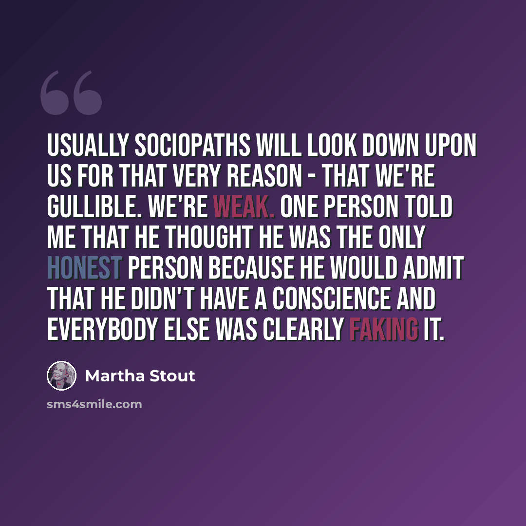 “Usually sociopaths will look down upon us for that very reason - that we're gullible. We're weak. One person told me that he thought he was the only honest person because he would admit that he didn't have a conscience and everybody else was clearly faking it.” quote by Martha Stout