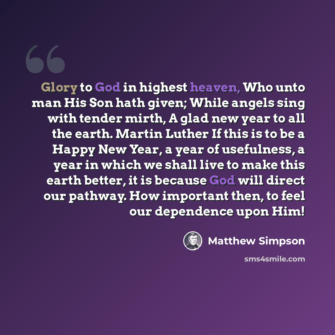“Glory to God in highest heaven, Who unto man His Son hath given; While angels sing with tender mirth, A glad new year to all the earth. Martin Luther If this is to be a Happy New Year, a year of usefulness, a year in which we shall live to make this earth better, it is because God will direct our…” quote by Matthew Simpson