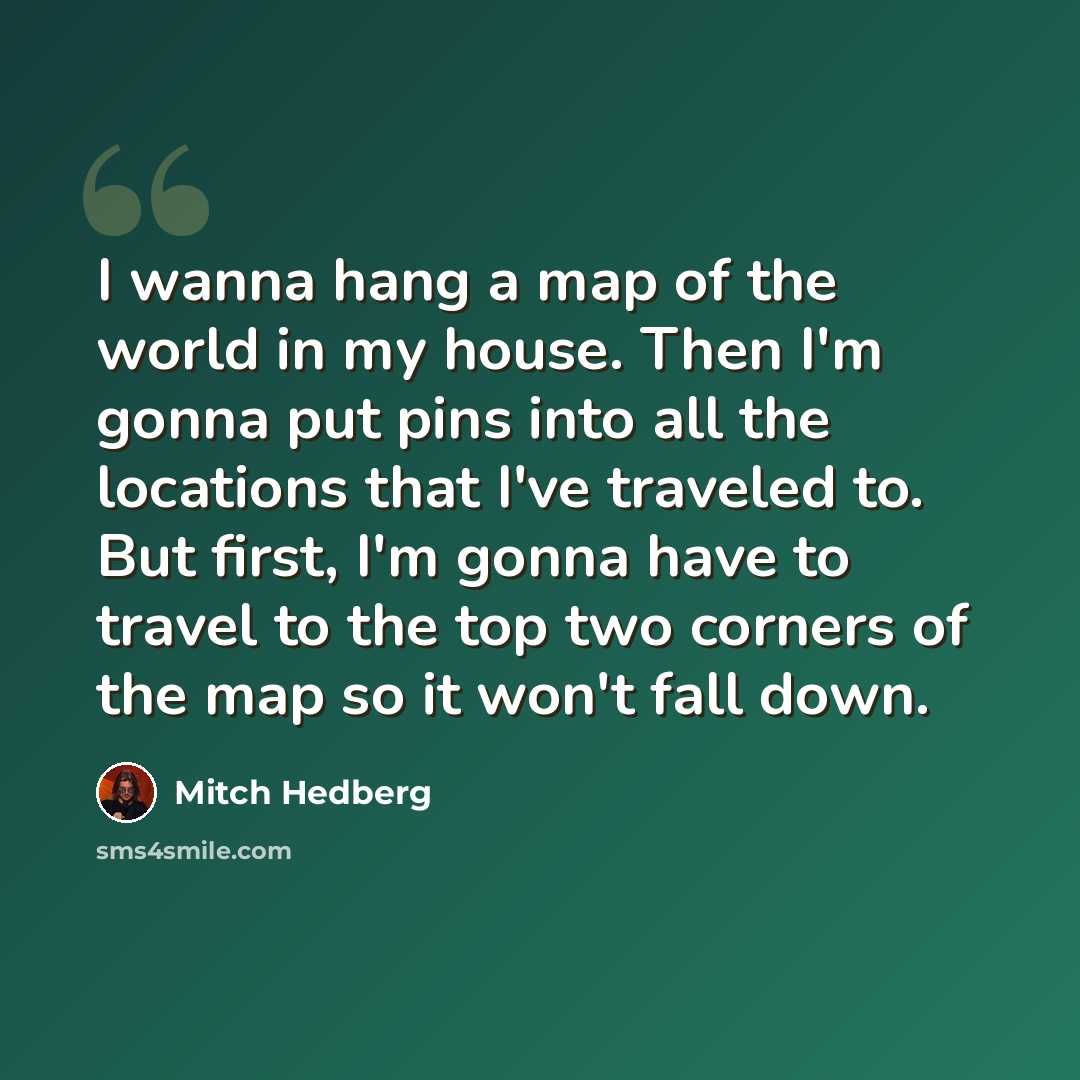 “I wanna hang a map of the world in my house. Then I'm gonna put pins into all the locations that I've traveled to. But first, I'm gonna have to travel to the top two corners of the map so it won't fall down.” quote by Mitch Hedberg