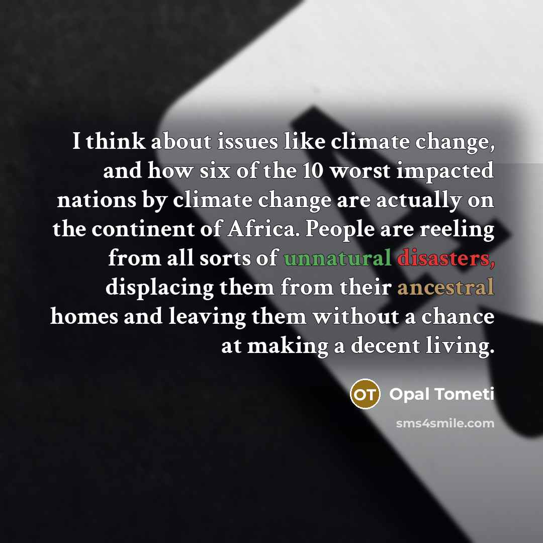 “I think about issues like climate change, and how six of the 10 worst impacted nations by climate change are actually on the continent of Africa. People are reeling from all sorts of unnatural disasters, displacing them from their ancestral homes and leaving them without a chance at making a…” quote by Opal Tometi