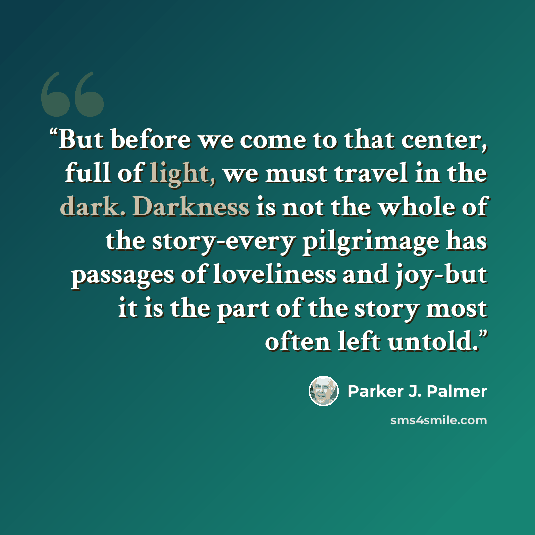 “But before we come to that center, full of light, we must travel in the dark. Darkness is not the whole of the story-every pilgrimage has passages of loveliness and joy-but it is the part of the story most often left untold.” quote by Parker J. Palmer
