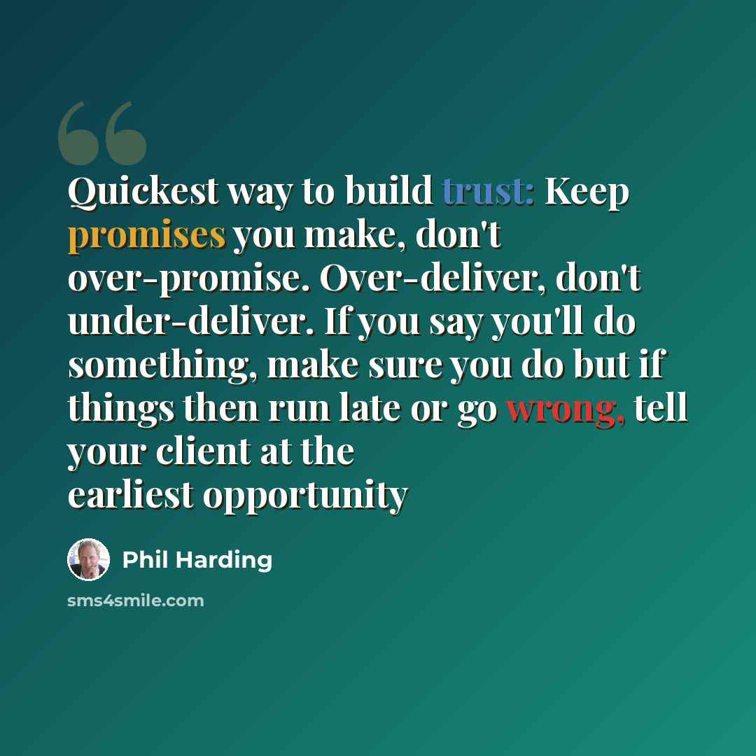 “Quickest way to build trust: Keep promises you make, don't over-promise. Over-deliver, don't under-deliver. If you say you'll do something, make sure you do but if things then run late or go wrong, tell your client at the earliest opportunity” quote by Phil Harding