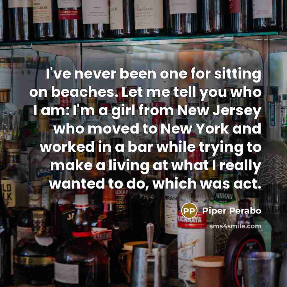 “I've never been one for sitting on beaches. Let me tell you who I am: I'm a girl from New Jersey who moved to New York and worked in a bar while trying to make a living at what I really wanted to do, which was act.” quote by Piper Perabo