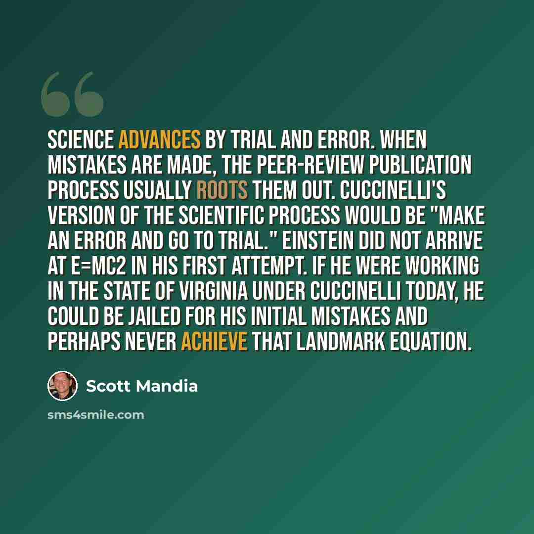 “Science advances by trial and error. When mistakes are made, the peer-review publication process usually roots them out. Cuccinelli's version of the scientific process would be "make an error and go to trial." Einstein did not arrive at E=mc2 in his first attempt. If he were working in the state…” quote by Scott Mandia
