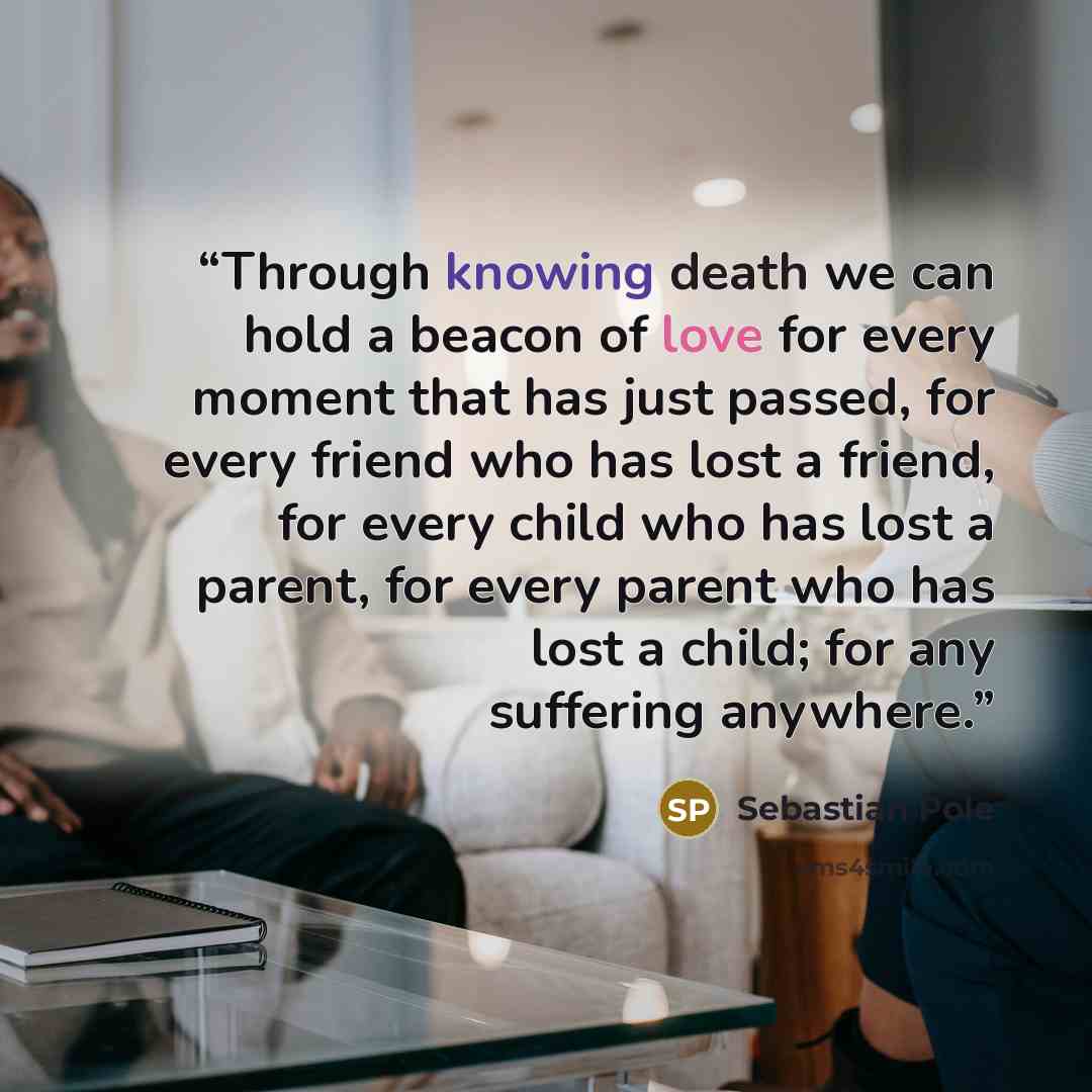 “Through knowing death we can hold a beacon of love for every moment that has just passed, for every friend who has lost a friend, for every child who has lost a parent, for every parent who has lost a child; for any suffering anywhere.” quote by Sebastian Pole