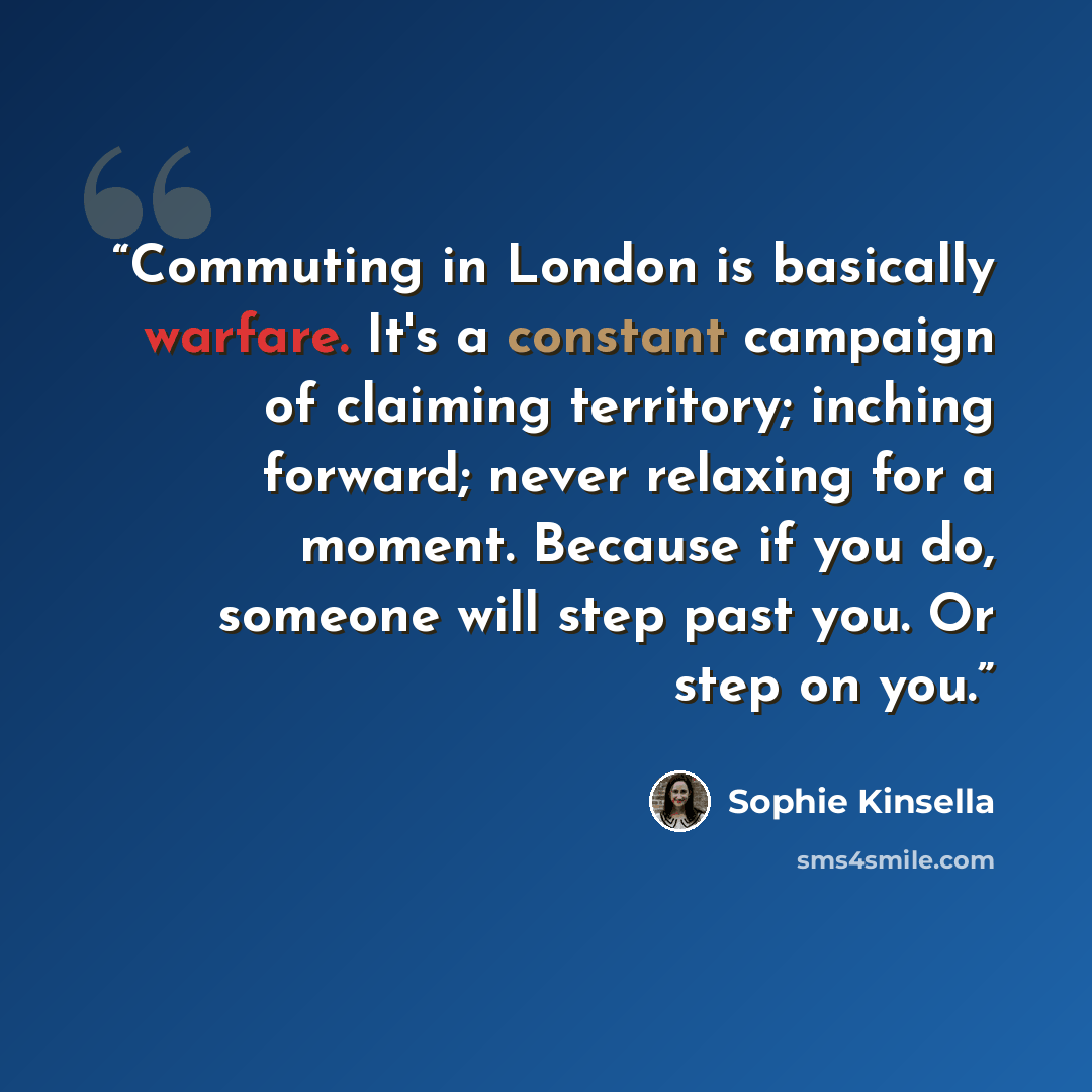 “Commuting in London is basically warfare. It's a constant campaign of claiming territory; inching forward; never relaxing for a moment. Because if you do, someone will step past you. Or step on you.” quote by Sophie Kinsella