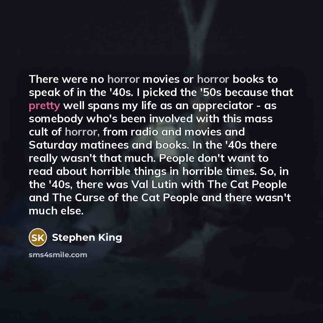“There were no horror movies or horror books to speak of in the '40s. I picked the '50s because that pretty well spans my life as an appreciator - as somebody who's been involved with this mass cult of horror, from radio and movies and Saturday matinees and books. In the '40s there really wasn't…” quote by Stephen King