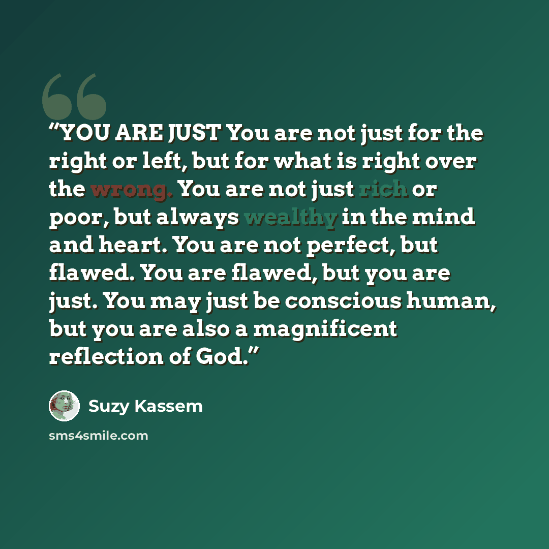 “YOU ARE JUST You are not just for the right or left, but for what is right over the wrong. You are not just rich or poor, but always wealthy in the mind and heart. You are not perfect, but flawed. You are flawed, but you are just. You may just be conscious human, but you are also a magnificent…” quote by Suzy Kassem