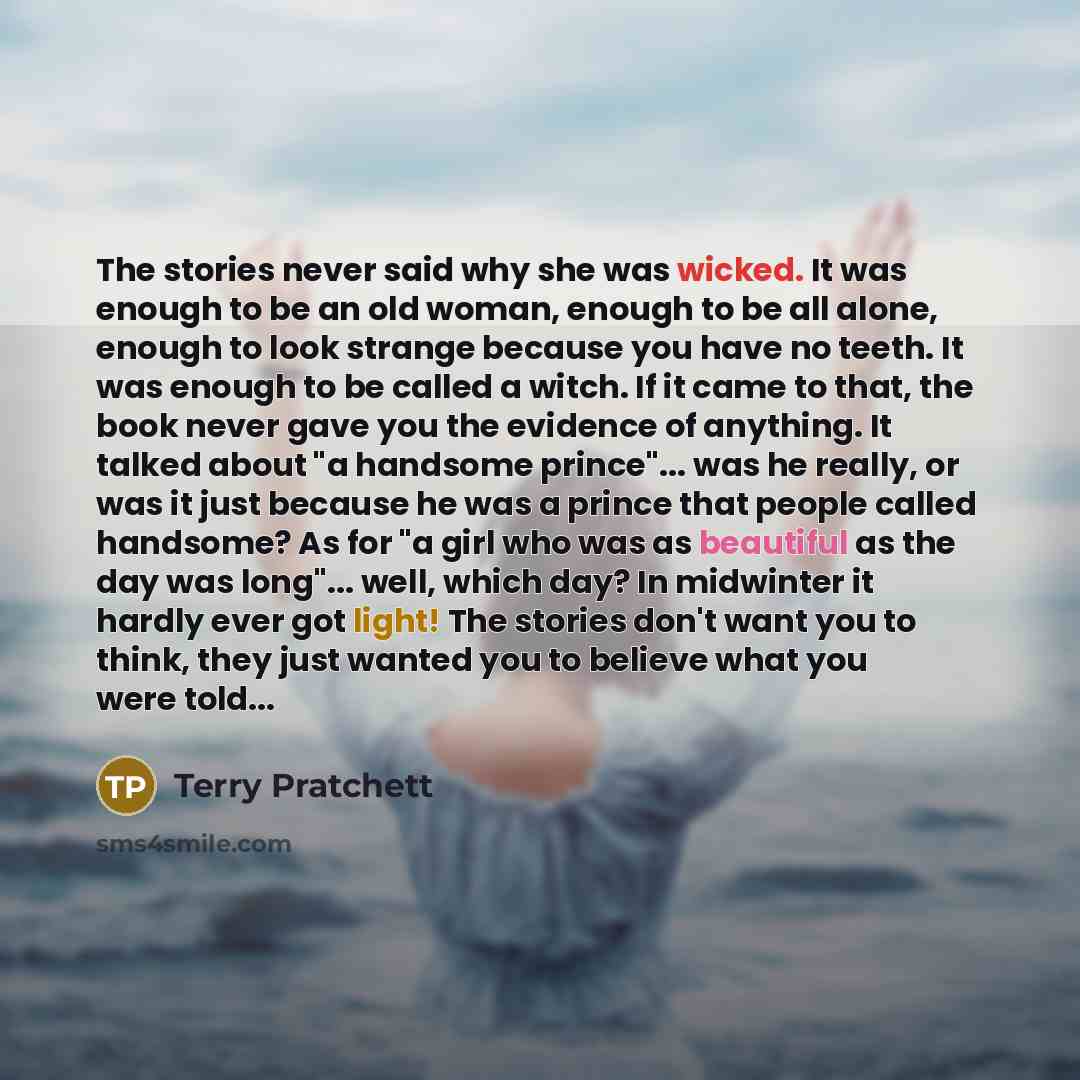 “The stories never said why she was wicked. It was enough to be an old woman, enough to be all alone, enough to look strange because you have no teeth. It was enough to be called a witch. If it came to that, the book never gave you the evidence of anything. It talked about "a handsome prince"…” quote by Terry Pratchett