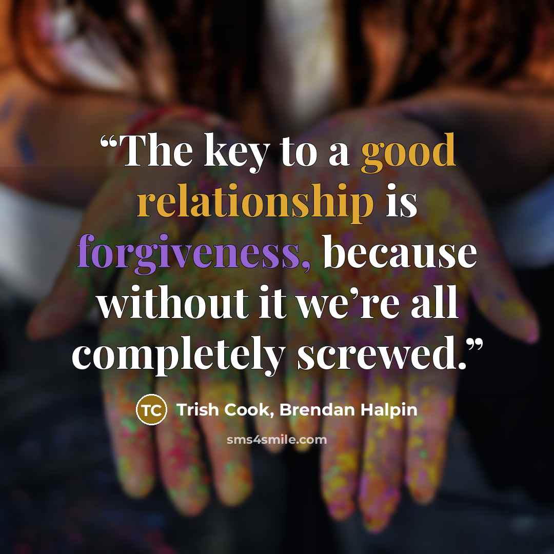 “The key to a good relationship is forgiveness, because without it we’re all completely screwed.” quote by Trish Cook, Brendan Halpin