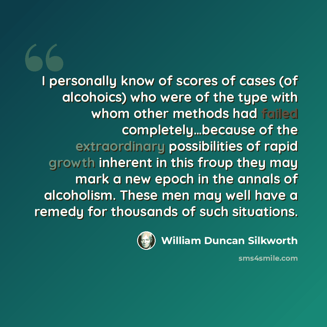 “I personally know of scores of cases (of alcohoics) who were of the type with whom other methods had failed completely…because of the extraordinary possibilities of rapid growth inherent in this froup they may mark a new epoch in the annals of alcoholism. These men may well have a remedy for…” quote by William Duncan Silkworth