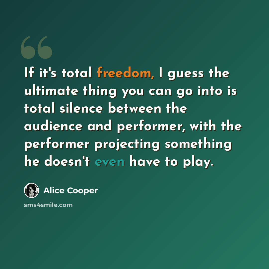 “If it's total freedom, I guess the ultimate thing you can go into is total silence between the audience and performer, with the performer projecting something he doesn't even have to play.” quote by Alice Cooper