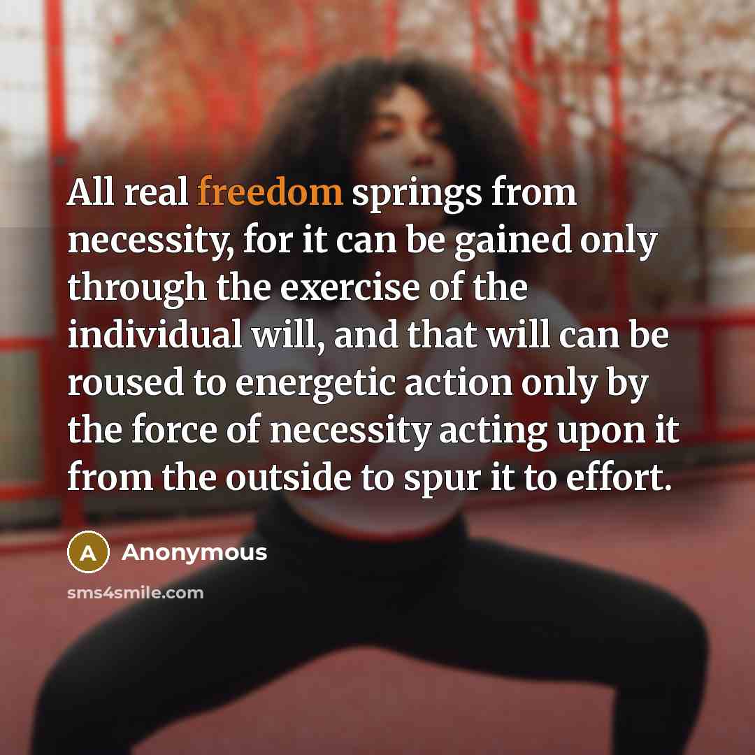 “All real freedom springs from necessity, for it can be gained only through the exercise of the individual will, and that will can be roused to energetic action only by the force of necessity acting upon it from the outside to spur it to effort.” quote by Anonymous