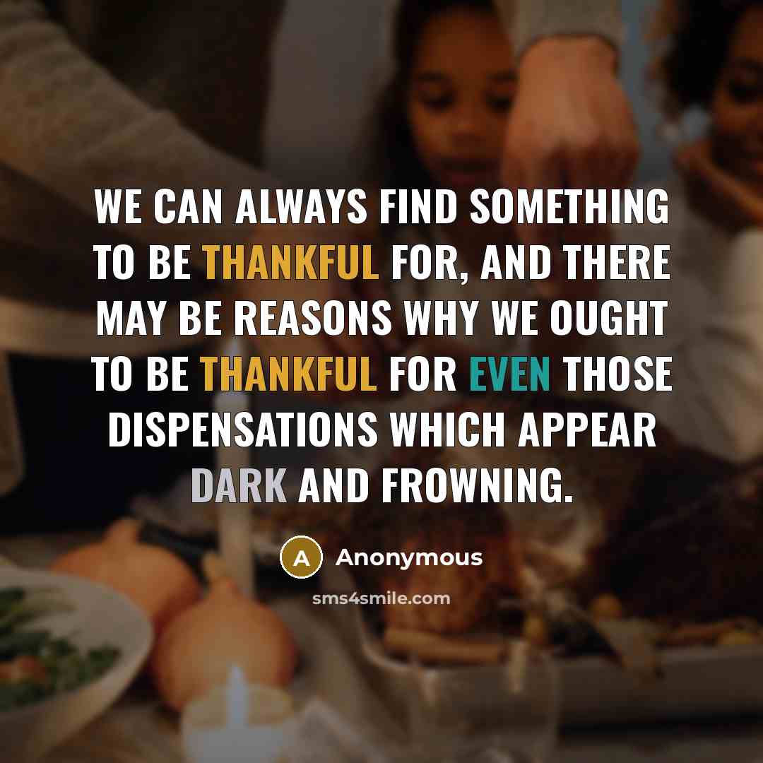 “We can always find something to be thankful for, and there may be reasons why we ought to be thankful for even those dispensations which appear dark and frowning.” quote by Anonymous