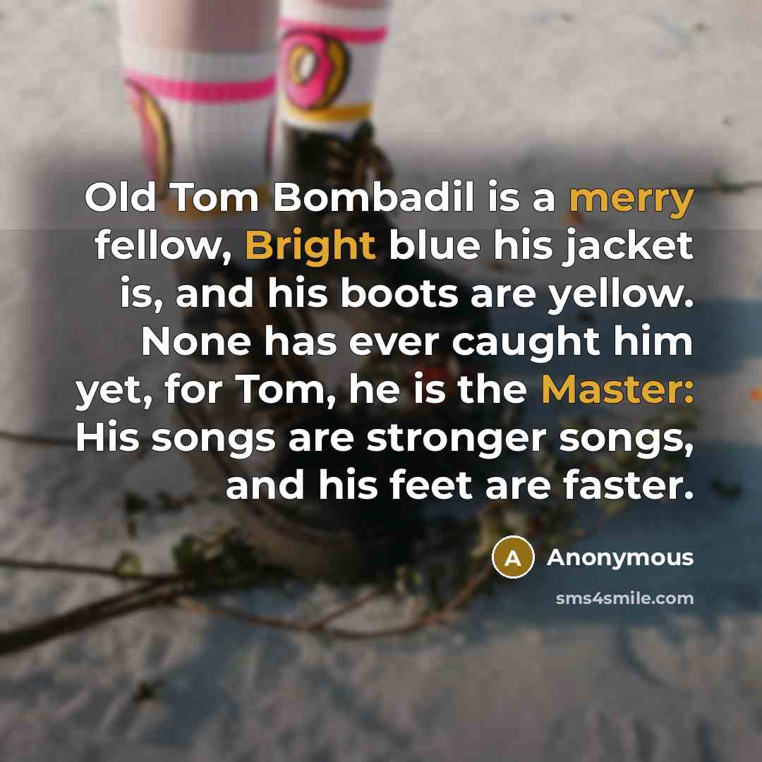 “Old Tom Bombadil is a merry fellow, Bright blue his jacket is, and his boots are yellow. None has ever caught him yet, for Tom, he is the Master: His songs are stronger songs, and his feet are faster.” quote by Anonymous