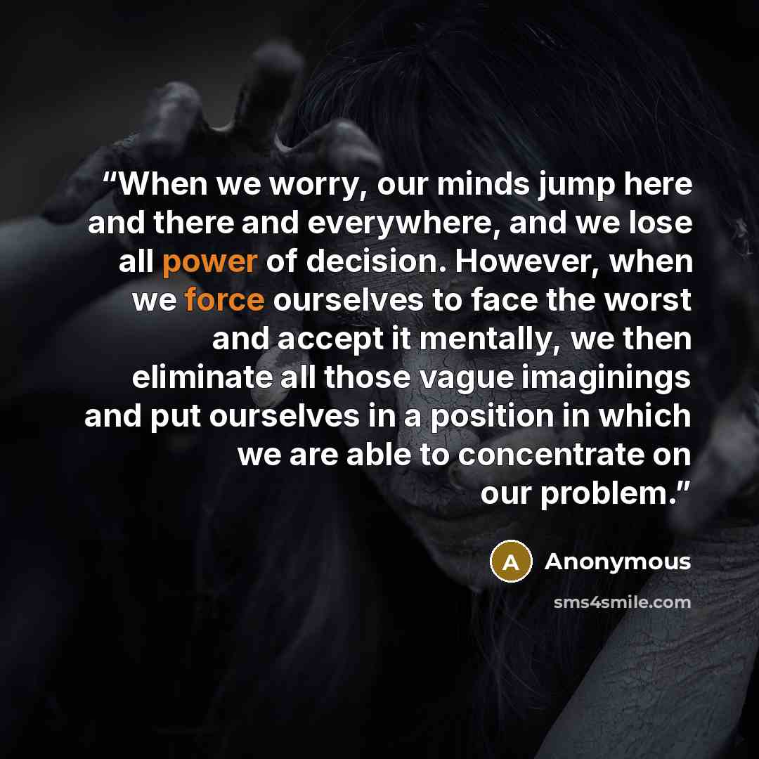 “When we worry, our minds jump here and there and everywhere, and we lose all power of decision. However, when we force ourselves to face the worst and accept it mentally, we then eliminate all those vague imaginings and put ourselves in a position in which we are able to concentrate on our problem.” quote by Anonymous