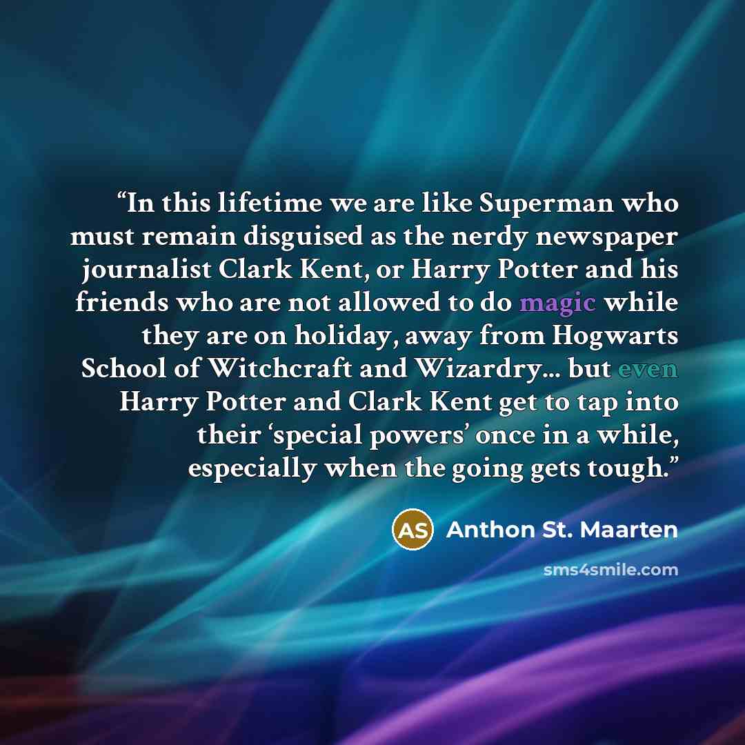 “In this lifetime we are like Superman who must remain disguised as the nerdy newspaper journalist Clark Kent, or Harry Potter and his friends who are not allowed to do magic while they are on holiday, away from Hogwarts School of Witchcraft and Wizardry... but even Harry Potter and Clark Kent get…” quote by Anthon St. Maarten