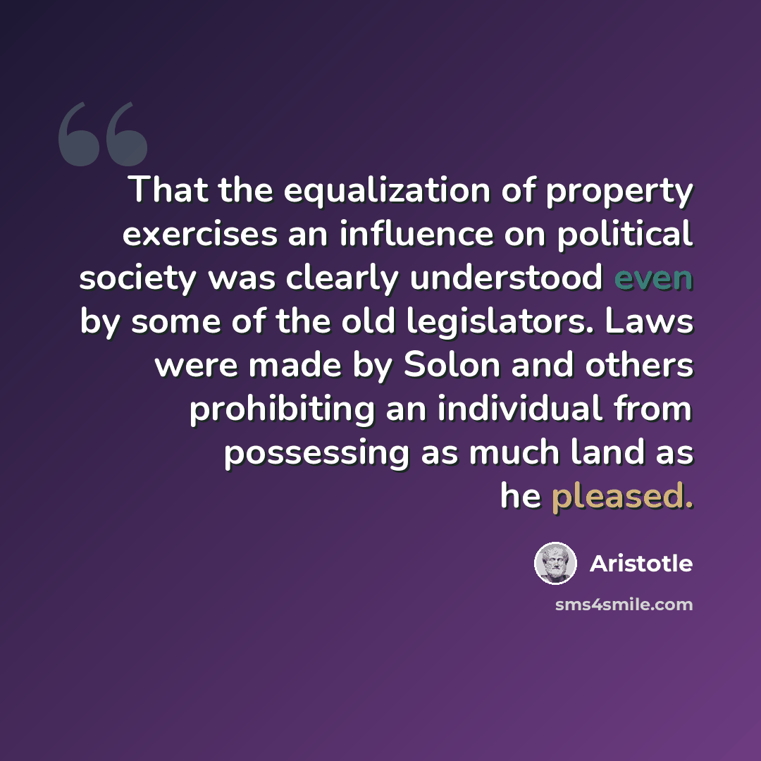 “That the equalization of property exercises an influence on political society was clearly understood even by some of the old legislators. Laws were made by Solon and others prohibiting an individual from possessing as much land as he pleased.” quote by Aristotle