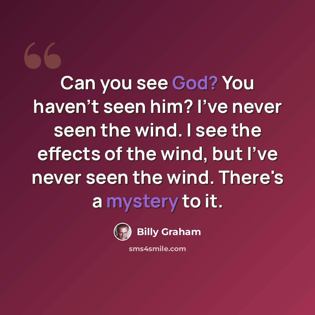 “Can you see God? You haven't seen him? I've never seen the wind. I see the effects of the wind, but I've never seen the wind. There's a mystery to it.” quote by Billy Graham