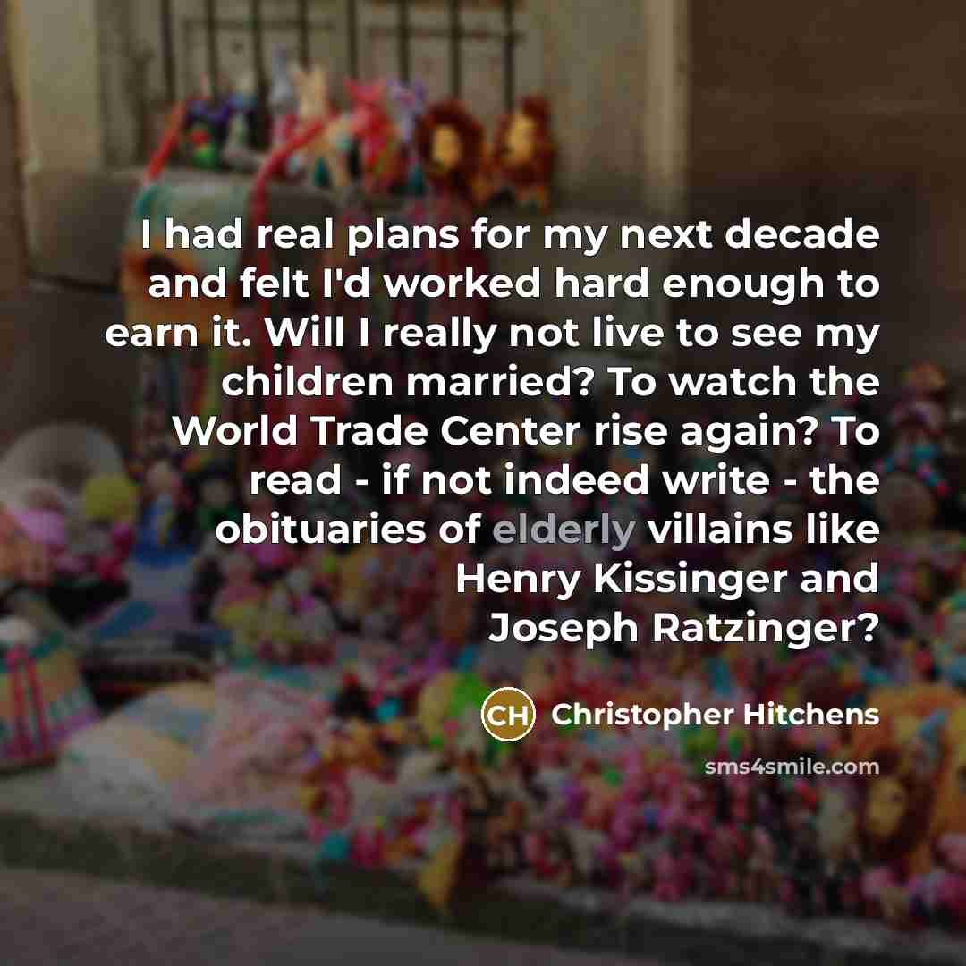 “I had real plans for my next decade and felt I'd worked hard enough to earn it. Will I really not live to see my children married? To watch the World Trade Center rise again? To read - if not indeed write - the obituaries of elderly villains like Henry Kissinger and Joseph Ratzinger?” quote by Christopher Hitchens
