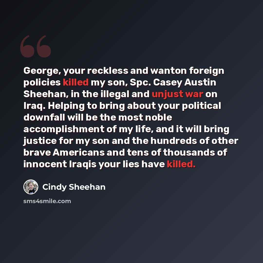 “George, your reckless and wanton foreign policies killed my son, Spc. Casey Austin Sheehan, in the illegal and unjust war on Iraq. Helping to bring about your political downfall will be the most noble accomplishment of my life, and it will bring justice for my son and the hundreds of other brave…” quote by Cindy Sheehan