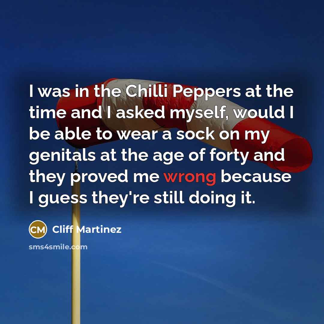 “I was in the Chilli Peppers at the time and I asked myself, would I be able to wear a sock on my genitals at the age of forty and they proved me wrong because I guess they're still doing it.” quote by Cliff Martinez