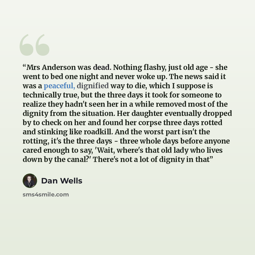 “Mrs Anderson was dead. Nothing flashy, just old age - she went to bed one night and never woke up. The news said it was a peaceful, dignified way to die, which I suppose is technically true, but the three days it took for someone to realize they hadn't seen her in a while removed most of the…” quote by Dan Wells