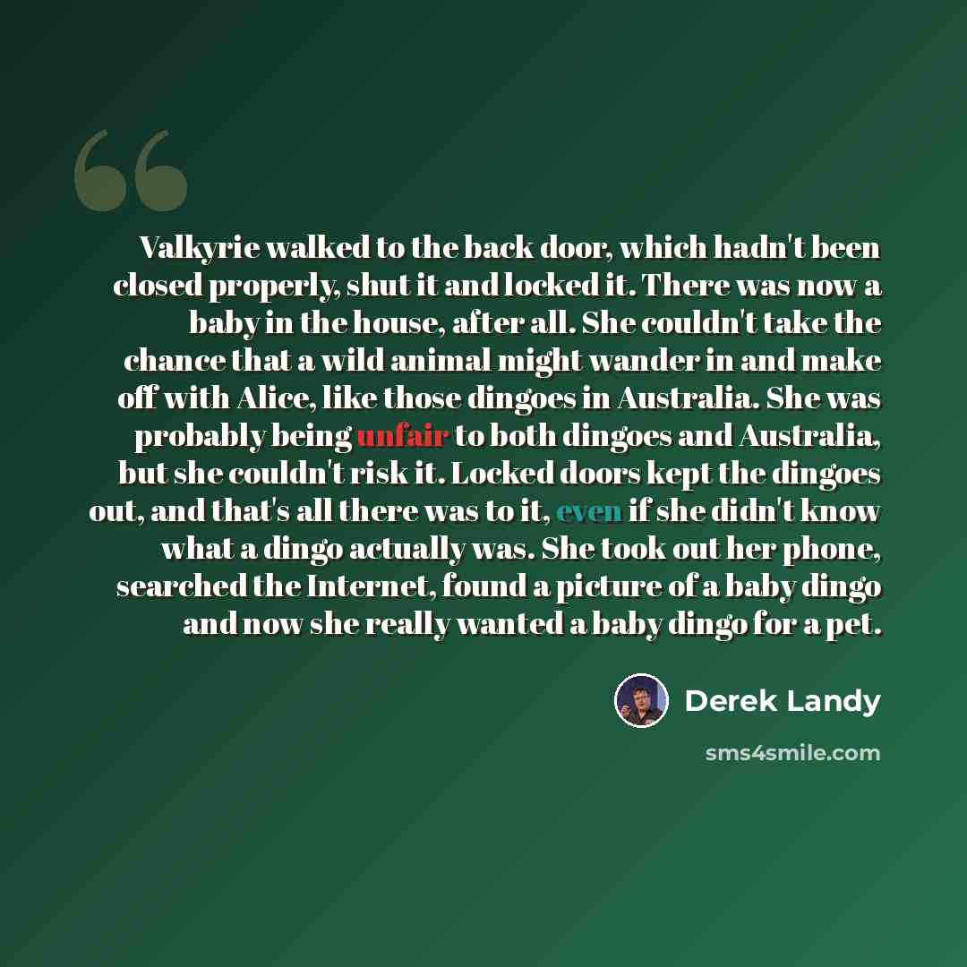 “Valkyrie walked to the back door, which hadn't been closed properly, shut it and locked it. There was now a baby in the house, after all. She couldn't take the chance that a wild animal might wander in and make off with Alice, like those dingoes in Australia. She was probably being unfair to both…” quote by Derek Landy