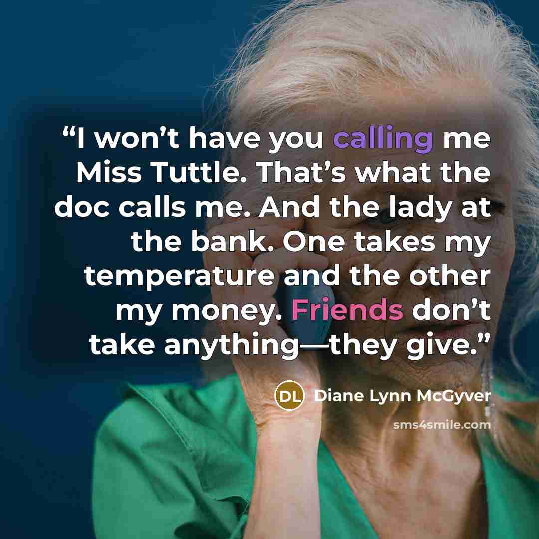 “I won’t have you calling me Miss Tuttle. That’s what the doc calls me. And the lady at the bank. One takes my temperature and the other my money. Friends don’t take anything—they give.” quote by Diane Lynn McGyver