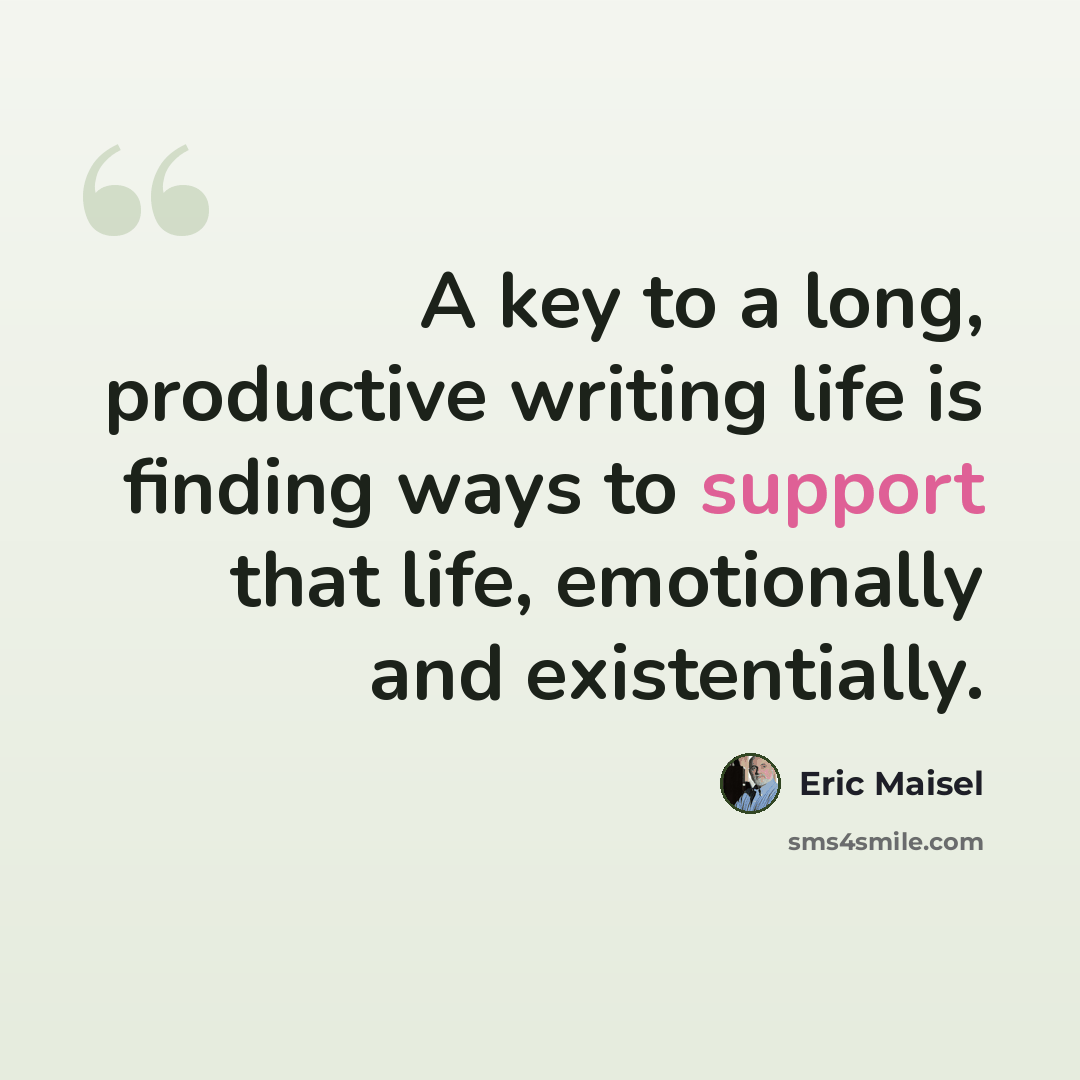 “A key to a long, productive writing life is finding ways to support that life, emotionally and existentially.” quote by Eric Maisel