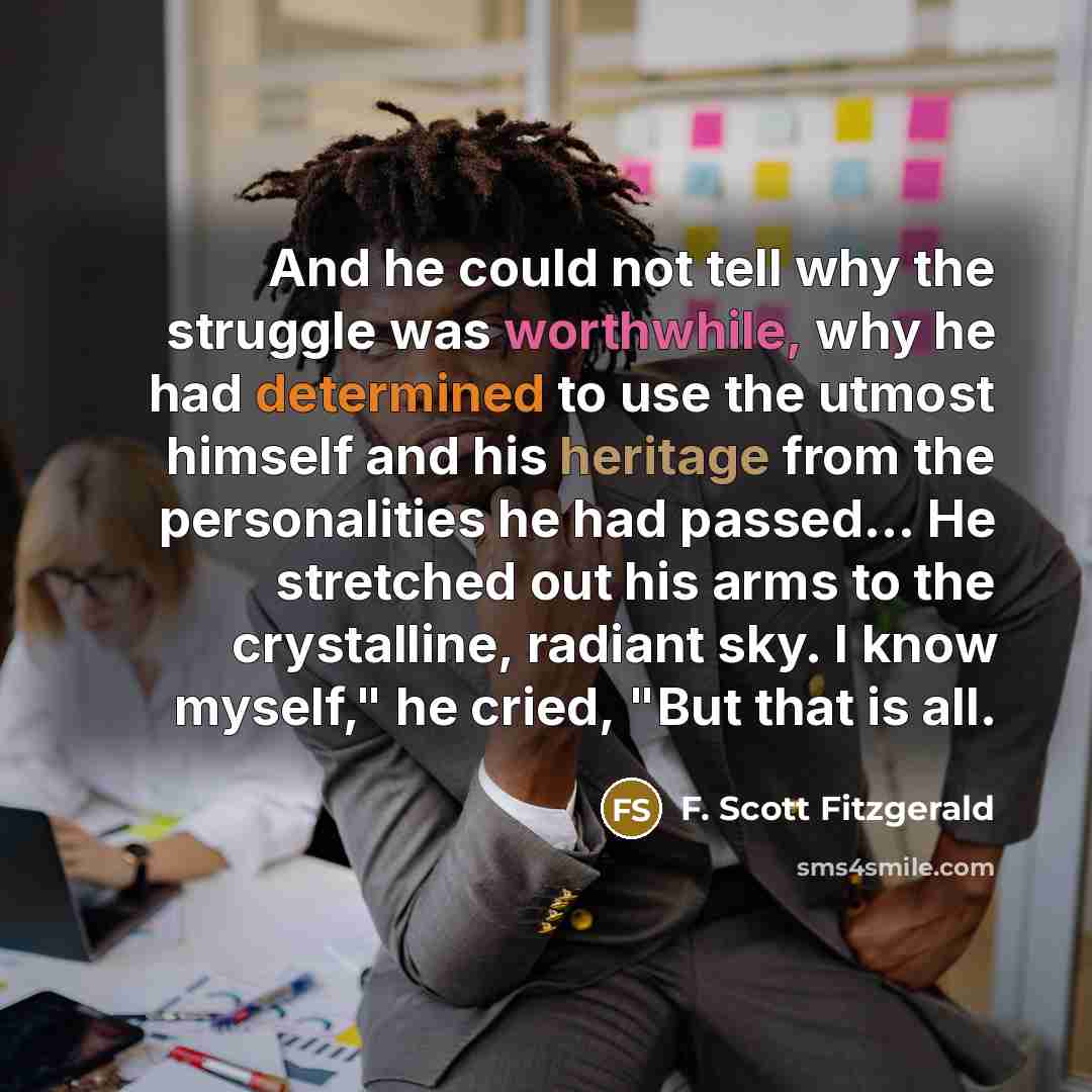 “And he could not tell why the struggle was worthwhile, why he had determined to use the utmost himself and his heritage from the personalities he had passed... He stretched out his arms to the crystalline, radiant sky. I know myself," he cried, "But that is all.” quote by F. Scott Fitzgerald