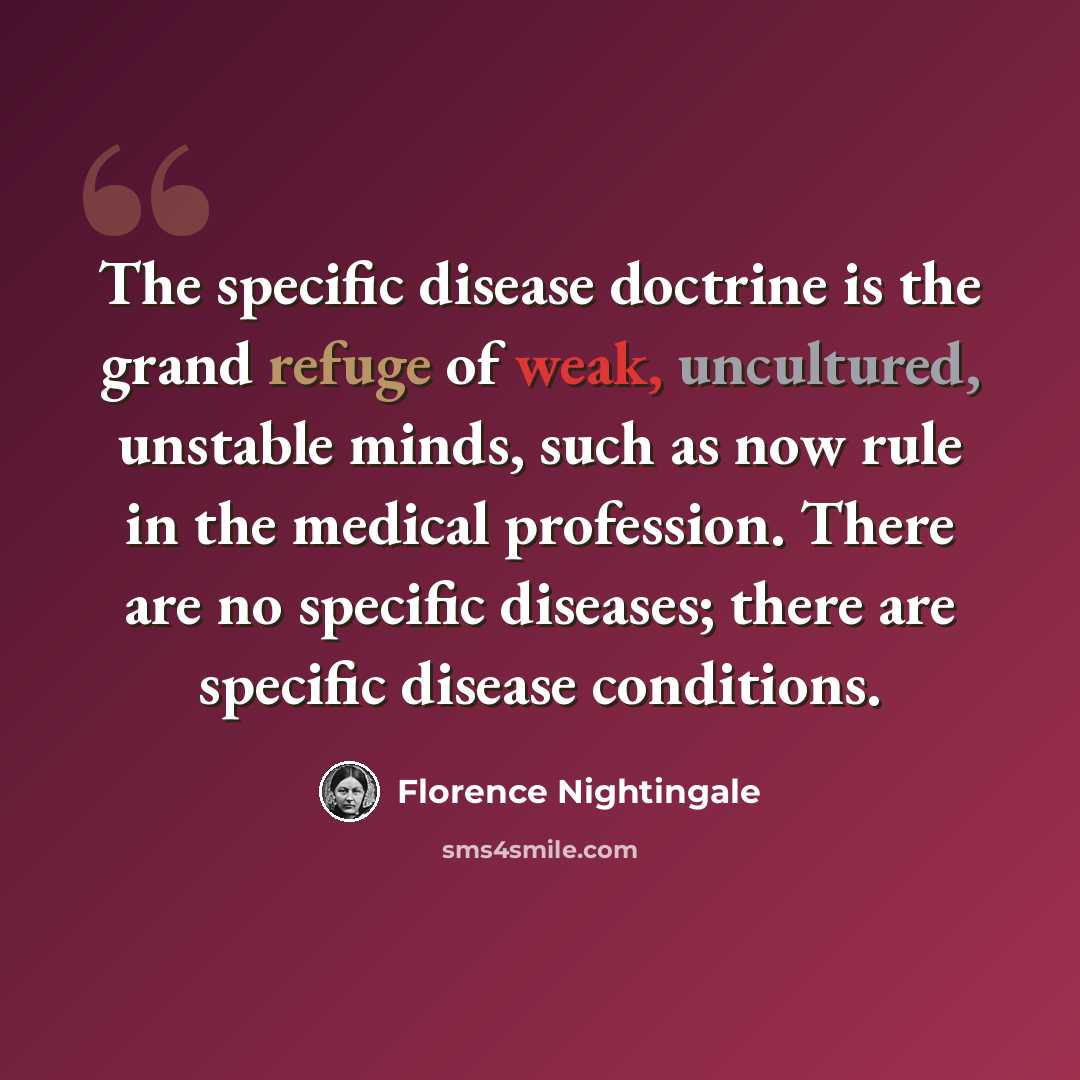 “The specific disease doctrine is the grand refuge of weak, uncultured, unstable minds, such as now rule in the medical profession. There are no specific diseases; there are specific disease conditions.” quote by Florence Nightingale