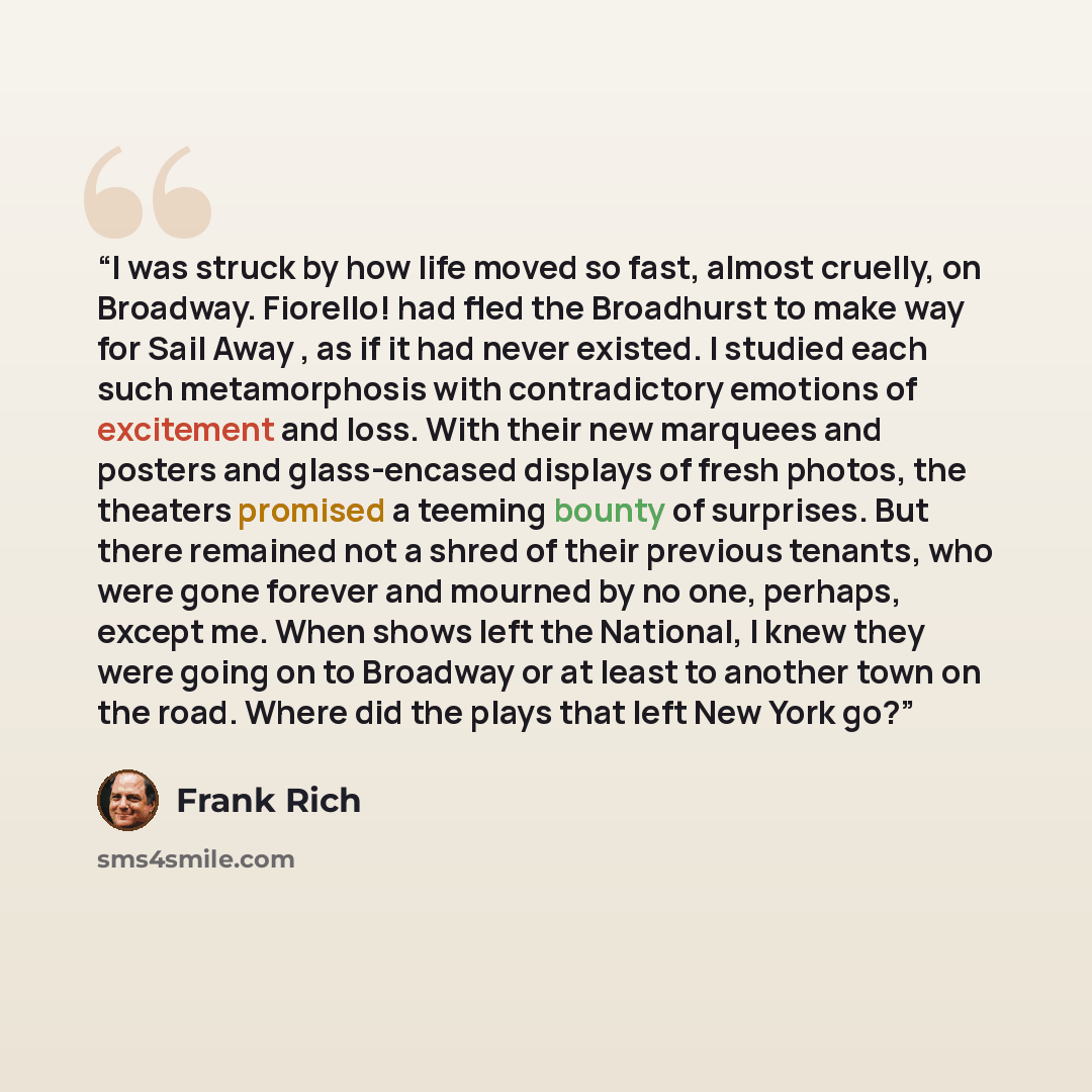 “I was struck by how life moved so fast, almost cruelly, on Broadway. Fiorello! had fled the Broadhurst to make way for Sail Away , as if it had never existed. I studied each such metamorphosis with contradictory emotions of excitement and loss. With their new marquees and posters and glass-encased…” quote by Frank Rich
