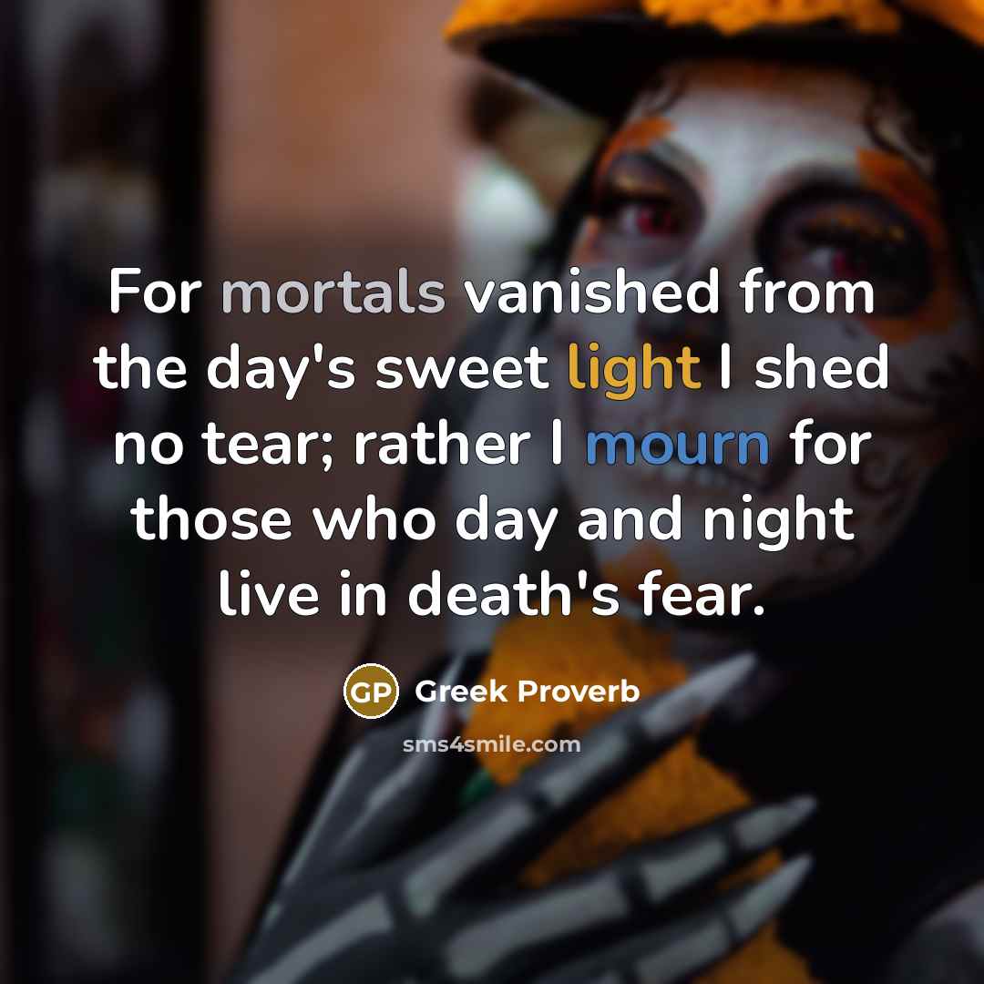 “For mortals vanished from the day's sweet light I shed no tear; rather I mourn for those who day and night live in death's fear.” quote by Greek Proverb