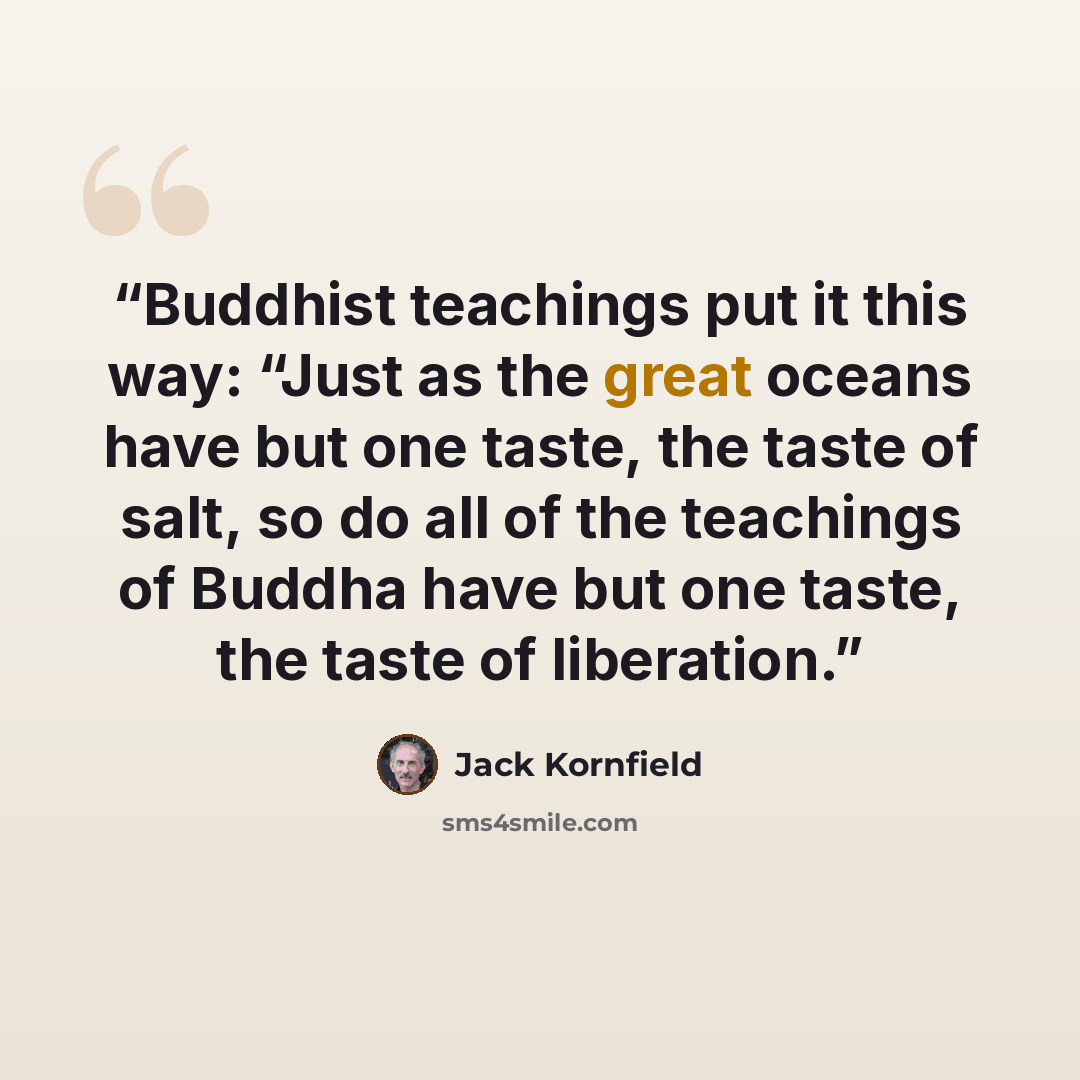 “Buddhist teachings put it this way: “Just as the great oceans have but one taste, the taste of salt, so do all of the teachings of Buddha have but one taste, the taste of liberation.” quote by Jack Kornfield