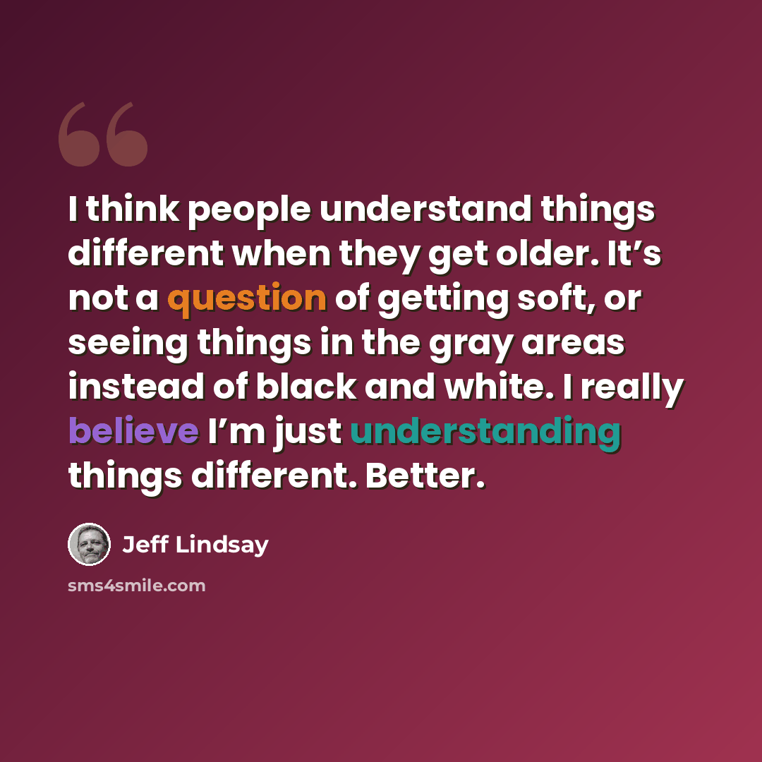 “I think people understand things different when they get older. It’s not a question of getting soft, or seeing things in the gray areas instead of black and white. I really believe I’m just understanding things different. Better.” quote by Jeff Lindsay