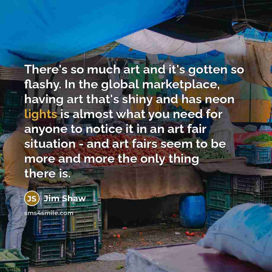 “There's so much art and it's gotten so flashy. In the global marketplace, having art that's shiny and has neon lights is almost what you need for anyone to notice it in an art fair situation - and art fairs seem to be more and more the only thing there is.” quote by Jim Shaw