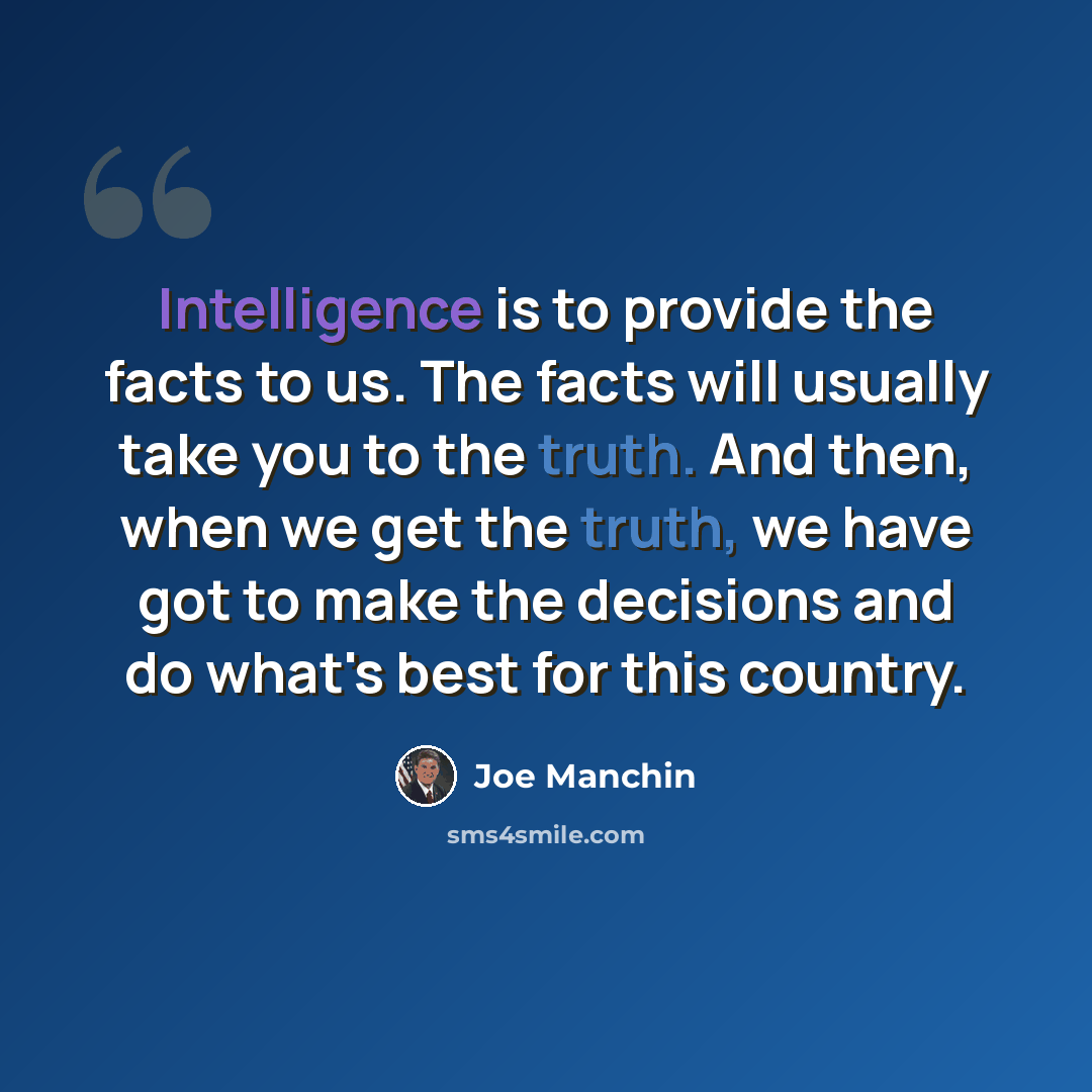 “Intelligence is to provide the facts to us. The facts will usually take you to the truth. And then, when we get the truth, we have got to make the decisions and do what's best for this country.” quote by Joe Manchin